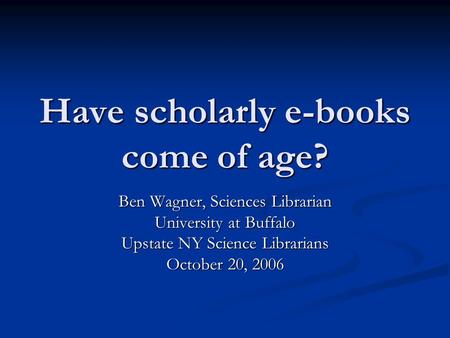 Have scholarly e-books come of age? Ben Wagner, Sciences Librarian University at Buffalo Upstate NY Science Librarians October 20, 2006.