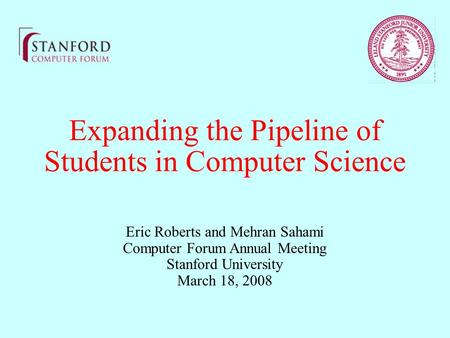 Expanding the Pipeline of Students in Computer Science Eric Roberts and Mehran Sahami Computer Forum Annual Meeting Stanford University March 18, 2008.