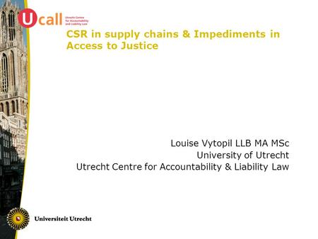 CSR in supply chains & Impediments in Access to Justice Louise Vytopil LLB MA MSc University of Utrecht Utrecht Centre for Accountability & Liability Law.