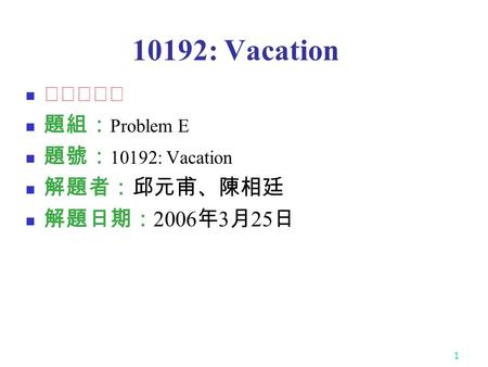 1 10192: Vacation ★★★☆☆ 題組： Problem E 題號： 10192: Vacation 解題者：邱元甫、陳相廷 解題日期： 2006 年 3 月 25 日.