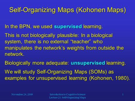 November 24, 2009Introduction to Cognitive Science Lecture 21: Self-Organizing Maps 1 Self-Organizing Maps (Kohonen Maps) In the BPN, we used supervised.