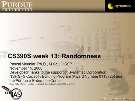 CS390S week 13: Randomness Pascal Meunier, Ph.D., M.Sc., CISSP November 15, 2006 Developed thanks to the support of Symantec Corporation, NSF SFS Capacity.