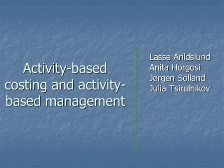 Activity-based costing and activity- based management Lasse Arildslund Anita Horgosi Jørgen Solland Julia Tsirulnikov.