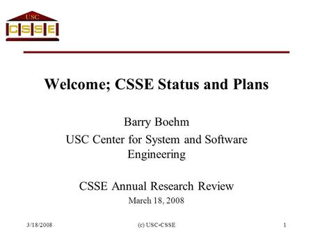 3/18/2008(c) USC-CSSE1 Welcome; CSSE Status and Plans Barry Boehm USC Center for System and Software Engineering CSSE Annual Research Review March 18,