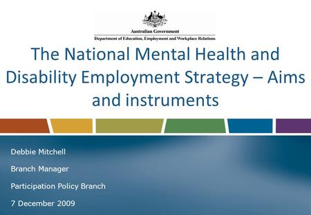 The National Mental Health and Disability Employment Strategy – Aims and instruments Debbie Mitchell Branch Manager Participation Policy Branch 7 December.