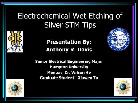 Electrochemical Wet Etching of Silver STM Tips Presentation By: Anthony R. Davis Senior Electrical Engineering Major Hampton University Mentor: Dr. Wilson.