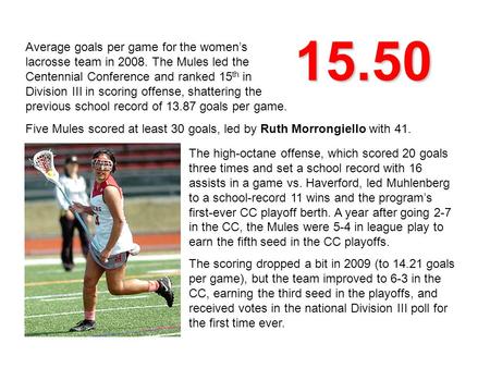 15.50 Average goals per game for the women’s lacrosse team in 2008. The Mules led the Centennial Conference and ranked 15 th in Division III in scoring.