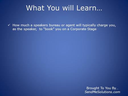 Brought To You By… SendMeSolutions.com What You will Learn… How much a speakers bureau or agent will typically charge you, as the speaker, to “book” you.