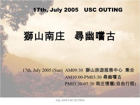 July, 2005 USC OUTING 17th, July 2005 USC OUTING 獅山南庄 尋幽嚐古 17th, July 2005 (Sun) AM09:30 獅山旅遊服務中心 集合 AM10:00-PM03:30 尋幽嚐古 PM03:30-05:30 南庄懷舊 ( 自由行程 )