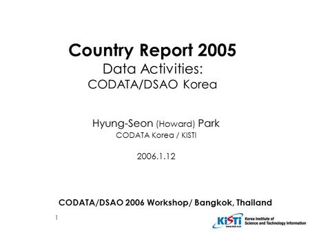 1 Country Report 2005 Data Activities: CODATA/DSAO Korea Hyung-Seon (Howard) Park CODATA Korea / KISTI 2006.1.12 CODATA/DSAO 2006 Workshop/ Bangkok, Thailand.