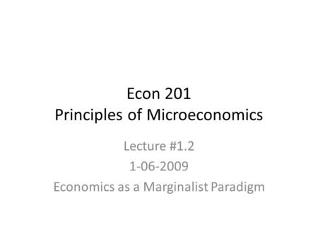 Econ 201 Principles of Microeconomics Lecture #1.2 1-06-2009 Economics as a Marginalist Paradigm.