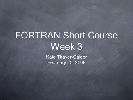 FORTRAN Short Course Week 3 Kate Thayer-Calder February 23, 2009.