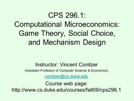 CPS 296.1: Computational Microeconomics: Game Theory, Social Choice, and Mechanism Design Instructor: Vincent Conitzer (Assistant Professor of Computer.