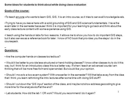 1 Some ideas for students to think about while doing class evaluation Goals of the course: To teach anyone who wants to learn GIS, GIS. It is an intro.