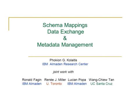 Schema Mappings Data Exchange & Metadata Management Phokion G. Kolaitis IBM Almaden Research Center joint work with Ronald Fagin Renée J. Miller Lucian.