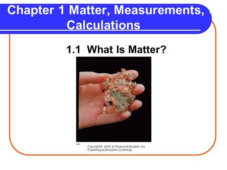 Chapter 1 Matter, Measurements, & Calculations 1.1 What Is Matter? Copyright © 2005 by Pearson Education, Inc. Publishing as Benjamin Cummings.