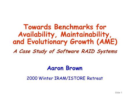 Slide 1 Towards Benchmarks for Availability, Maintainability, and Evolutionary Growth (AME) A Case Study of Software RAID Systems Aaron Brown 2000 Winter.