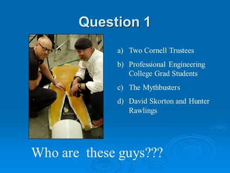 Question 1 Who are these guys??? a)Two Cornell Trustees b)Professional Engineering College Grad Students c)The Mythbusters d)David Skorton and Hunter.