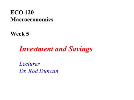 ECO 120 Macroeconomics Week 5 Investment and Savings Lecturer Dr. Rod Duncan.