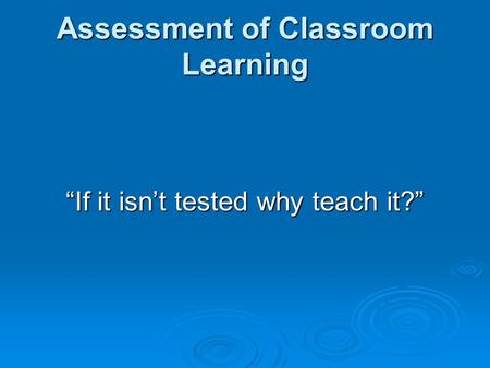 Assessment of Classroom Learning “If it isn’t tested why teach it?”