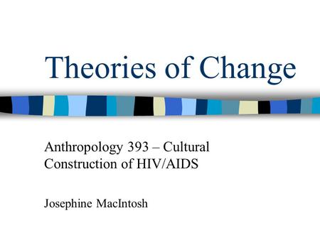 Theories of Change Anthropology 393 – Cultural Construction of HIV/AIDS Josephine MacIntosh.