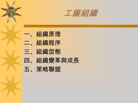 工廠組織 一、組織原理 二、組織程序 三、組織型態 四、組織變革與成長 五、策略聯盟. 一、組織原理 組織：一個以分工合作方式來調配人、事、務 之工作團隊。 動態：有事有人做、有人有事做。 靜態：職務結構。