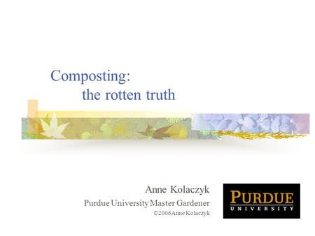 Composting: the rotten truth Anne Kolaczyk Purdue University Master Gardener ©2006Anne Kolaczyk.