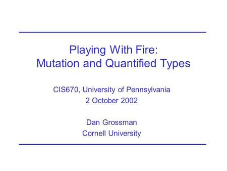 Playing With Fire: Mutation and Quantified Types CIS670, University of Pennsylvania 2 October 2002 Dan Grossman Cornell University.