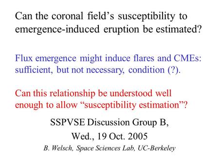 Can the coronal field’s susceptibility to emergence-induced eruption be estimated? SSPVSE Discussion Group B, Wed., 19 Oct. 2005 B. Welsch, Space Sciences.