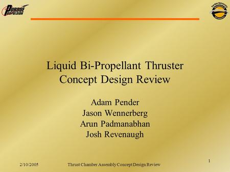 1 2/10/2005Thrust Chamber Assembly Concept Design Review Liquid Bi-Propellant Thruster Concept Design Review Adam Pender Jason Wennerberg Arun Padmanabhan.