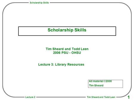 Scholarship Skills Tim Sheard and Todd Leen 1 Lecture 2 Scholarship Skills Tim Sheard and Todd Leen 2006 PSU - OHSU All material ©2006 Tim Sheard Lecture.