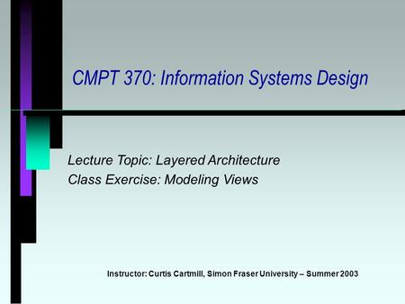 CMPT 370: Information Systems Design Instructor: Curtis Cartmill, Simon Fraser University – Summer 2003 Lecture Topic: Layered Architecture Class Exercise: