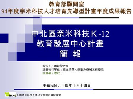 全國奈米科技人才培育推動計畫辦公室 中北區奈米科技Ｋ -12 教育發展中心計畫 簡 報 報告人：楊鏡堂教授 計畫執行單位：國立清華大學動力機械工程學系 計畫種子學校：教育部顧問室 94 年度奈米科技人才培育先導型計畫年度成果報告 中華民國九十四年十月十四日.