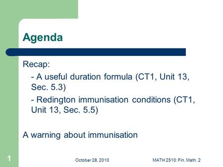 October 28, 2010MATH 2510: Fin. Math. 2 1 Agenda Recap: - A useful duration formula (CT1, Unit 13, Sec. 5.3) - Redington immunisation conditions (CT1,