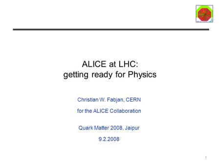 1 ALICE at LHC: getting ready for Physics Christian W. Fabjan, CERN for the ALICE Collaboration Quark Matter 2008, Jaipur 9.2.2008.