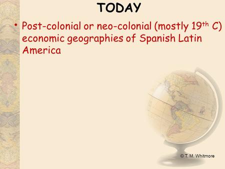 © T. M. Whitmore TODAY Post-colonial or neo-colonial (mostly 19 th C) economic geographies of Spanish Latin America.