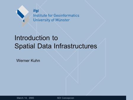 March 14, 2005 SDI Concepcion Introduction to Spatial Data Infrastructures Werner Kuhn.