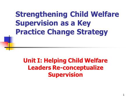 1 Strengthening Child Welfare Supervision as a Key Practice Change Strategy Unit I: Helping Child Welfare Leaders Re-conceptualize Supervision.