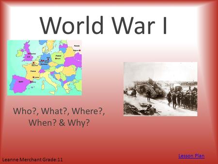 World War I Who?, What?, Where?, When? & Why? Lesson Plan Leanne Merchant Grade:11.