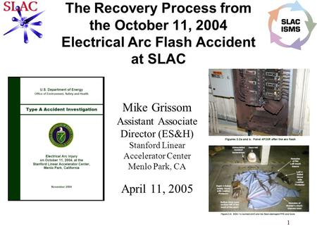 1 The Recovery Process from the October 11, 2004 Electrical Arc Flash Accident at SLAC Mike Grissom Assistant Associate Director (ES&H) Stanford Linear.