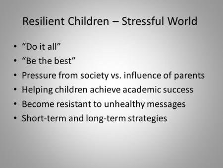 Resilient Children – Stressful World “Do it all” “Be the best” Pressure from society vs. influence of parents Helping children achieve academic success.