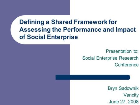 Defining a Shared Framework for Assessing the Performance and Impact of Social Enterprise Presentation to: Social Enterprise Research Conference Bryn Sadownik.