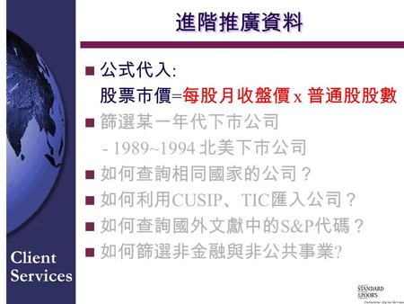 Institutional Market Services Client Services 進階推廣資料進階推廣資料 n 公式代入 : 股票市價 = 每股月收盤價 x 普通股股數 n 篩選某一年代下市公司 - 1989~1994 北美下市公司 n 如何查詢相同國家的公司？ n 如何利用 CUSIP 、