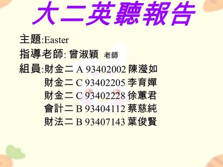 大二英聽報告 主題 :Easter 指導老師 : 曾淑穎 老師 組員 : 財金二 A 93402002 陳瀅如 財金二 C 93402205 李育嬋 財金二 C 93402228 徐蕙君 會計二 B 93404112 蔡慈純 財法二 B 93407143 葉俊賢.