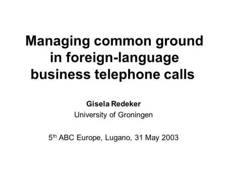 Managing common ground in foreign-language business telephone calls Gisela Redeker University of Groningen 5 th ABC Europe, Lugano, 31 May 2003.