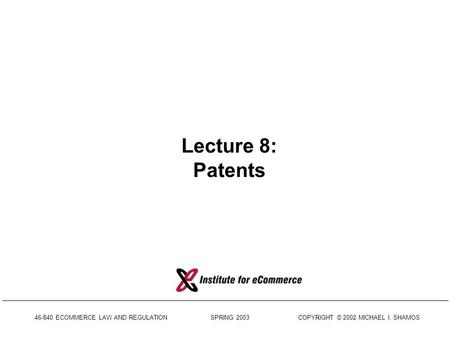 46-840 ECOMMERCE LAW AND REGULATION SPRING 2003 COPYRIGHT © 2002 MICHAEL I. SHAMOS Lecture 8: Patents.