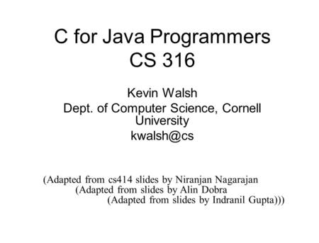 C for Java Programmers CS 316 Kevin Walsh Dept. of Computer Science, Cornell University (Adapted from cs414 slides by Niranjan Nagarajan (Adapted.