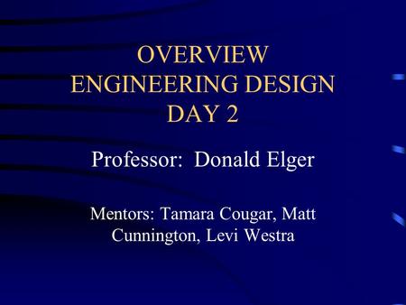 OVERVIEW ENGINEERING DESIGN DAY 2 Professor: Donald Elger Mentors: Tamara Cougar, Matt Cunnington, Levi Westra.