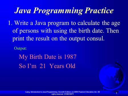 Liang, Introduction to Java Programming, Seventh Edition, (c) 2009 Pearson Education, Inc. All rights reserved. 0136012671 1 Java Programming Practice.