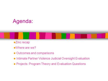 Agenda: Zinc recap Where are we? Outcomes and comparisons Intimate Partner Violence Judicial Oversight Evaluation Projects: Program Theory and Evaluation.